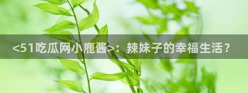 吃瓜舌头发麻什么原因:<51吃瓜网小鹿酱>:辣妹子的幸福生活?